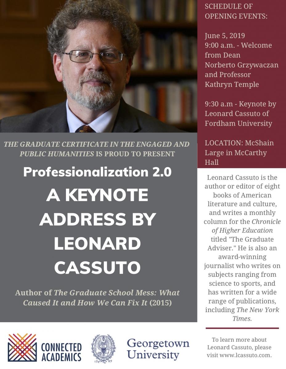 The Graduate Certificiate in the Engaged and Public Humanities is proud to present Professionalization 2.0, A Keynote Address by Leonard Cassuto, Author of the Graduate School Mess: What Caused It and How We can Fix it (2015) - June 5, 2019 9:00 am - Welcome from Dean Norberto Grzywacxan and Professor Kathryn Temple, 9:30 am - Keynote by Leonard Cassuto of Fordham University- Location: McShain Large in McCarthy Hall